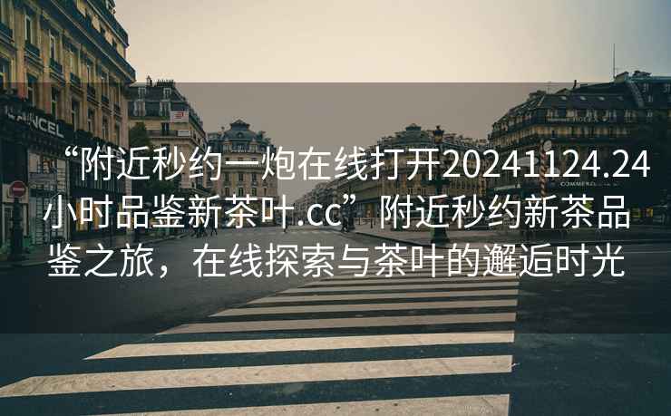 “附近秒約一炮在線打開20241124.24小時(shí)品鑒新茶葉.cc”附近秒約新茶品鑒之旅，在線探索與茶葉的邂逅時(shí)光