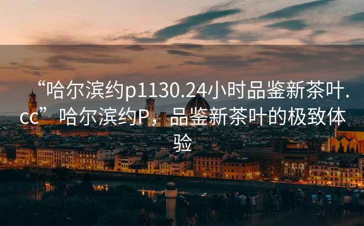 “哈爾濱約p1130.24小時(shí)品鑒新茶葉.cc”哈爾濱約P，品鑒新茶葉的極致體驗(yàn)