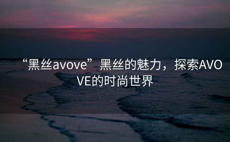 “黑絲avove”黑絲的魅力，探索AVOVE的時(shí)尚世界