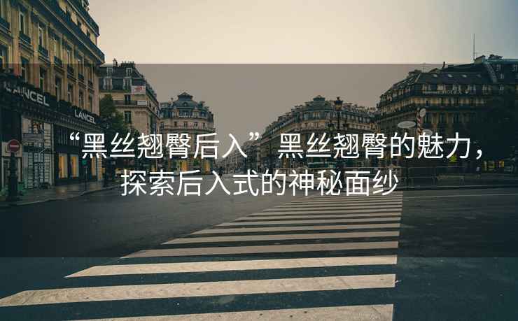 “黑絲翹臀后入”黑絲翹臀的魅力，探索后入式的神秘面紗