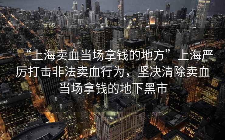 “上海賣血當場拿錢的地方”上海嚴厲打擊非法賣血行為，堅決清除賣血當場拿錢的地下黑市