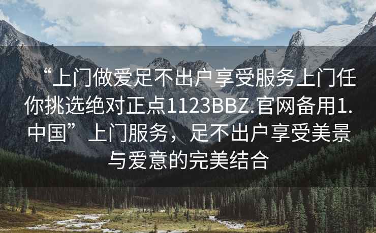 “上門做愛足不出戶享受服務(wù)上門任你挑選絕對(duì)正點(diǎn)1123BBZ.官網(wǎng)備用1.中國”上門服務(wù)，足不出戶享受美景與愛意的完美結(jié)合