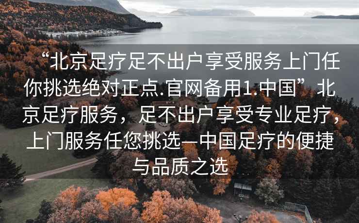 “北京足療足不出戶享受服務(wù)上門任你挑選絕對正點.官網(wǎng)備用1.中國”北京足療服務(wù)，足不出戶享受專業(yè)足療，上門服務(wù)任您挑選—中國足療的便捷與品質(zhì)之選