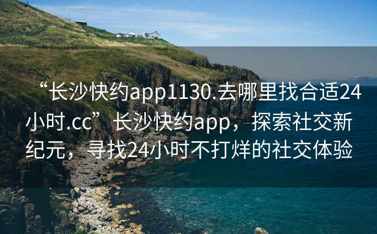 “長沙快約app1130.去哪里找合適24小時.cc”長沙快約app，探索社交新紀(jì)元，尋找24小時不打烊的社交體驗