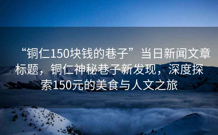 “銅仁150塊錢的巷子”當(dāng)日新聞文章標(biāo)題，銅仁神秘巷子新發(fā)現(xiàn)，深度探索150元的美食與人文之旅
