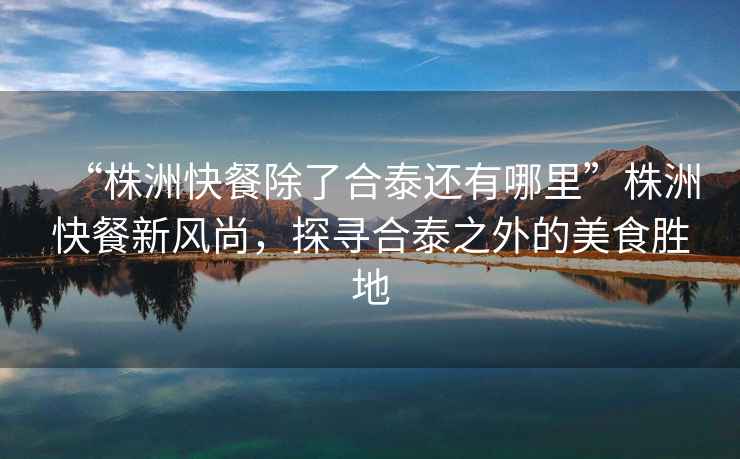 “株洲快餐除了合泰還有哪里”株洲快餐新風尚，探尋合泰之外的美食勝地