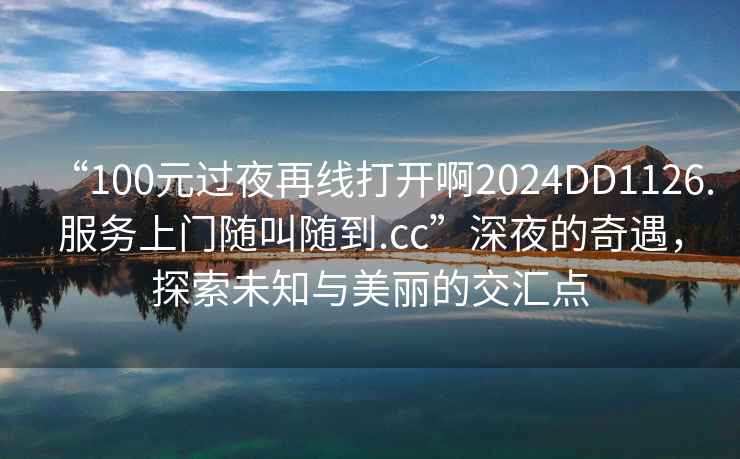 “100元過(guò)夜再線打開(kāi)啊2024DD1126.服務(wù)上門(mén)隨叫隨到.cc”深夜的奇遇，探索未知與美麗的交匯點(diǎn)