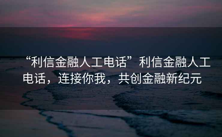 “利信金融人工電話”利信金融人工電話，連接你我，共創(chuàng)金融新紀(jì)元