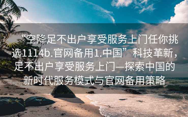 “空降足不出戶享受服務(wù)上門任你挑選1114b.官網(wǎng)備用1.中國(guó)”科技革新，足不出戶享受服務(wù)上門—探索中國(guó)的新時(shí)代服務(wù)模式與官網(wǎng)備用策略