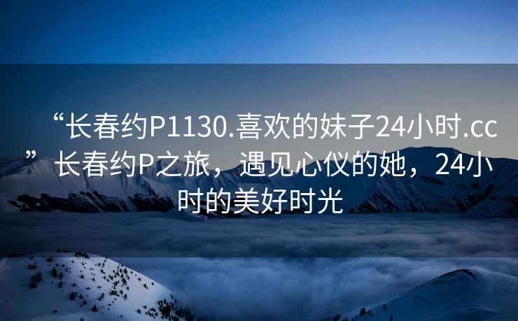 “長(zhǎng)春約P1130.喜歡的妹子24小時(shí).cc”長(zhǎng)春約P之旅，遇見心儀的她，24小時(shí)的美好時(shí)光