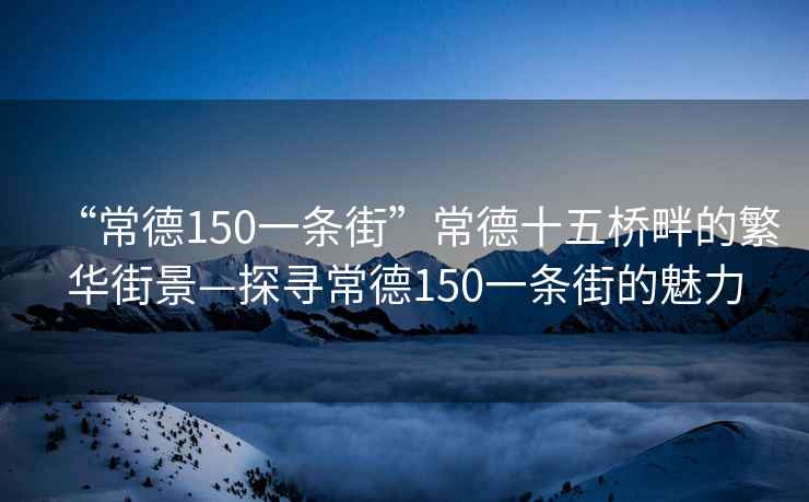 “常德150一條街”常德十五橋畔的繁華街景—探尋常德150一條街的魅力
