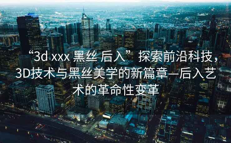 “3d xxx 黑絲 后入”探索前沿科技，3D技術(shù)與黑絲美學(xué)的新篇章—后入藝術(shù)的革命性變革