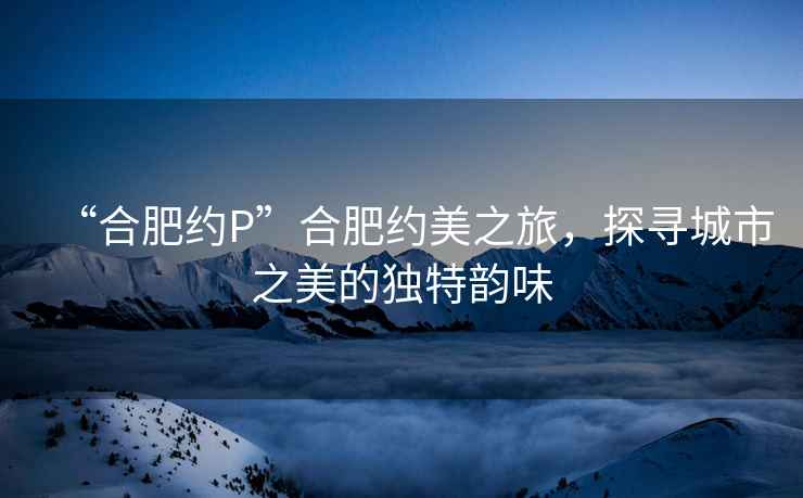 “合肥約P”合肥約美之旅，探尋城市之美的獨特韻味
