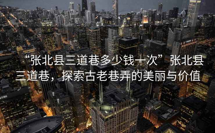 “張北縣三道巷多少錢一次”張北縣三道巷，探索古老巷弄的美麗與價(jià)值