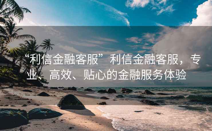 “利信金融客服”利信金融客服，專業(yè)、高效、貼心的金融服務(wù)體驗(yàn)