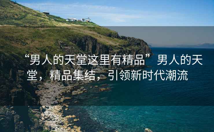 “男人的天堂這里有精品”男人的天堂，精品集結(jié)，引領(lǐng)新時(shí)代潮流
