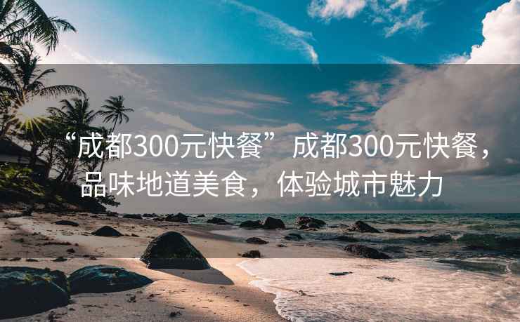 “成都300元快餐”成都300元快餐，品味地道美食，體驗(yàn)城市魅力