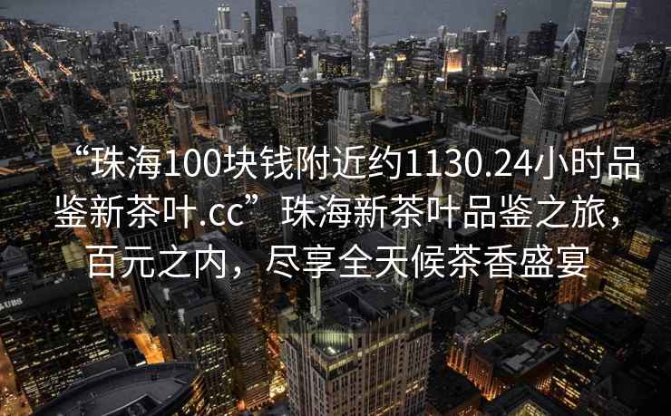 “珠海100塊錢附近約1130.24小時品鑒新茶葉.cc”珠海新茶葉品鑒之旅，百元之內(nèi)，盡享全天候茶香盛宴