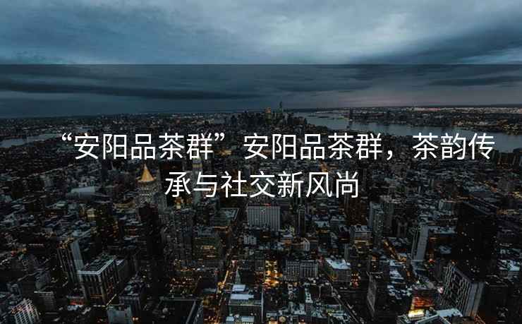 “安陽(yáng)品茶群”安陽(yáng)品茶群，茶韻傳承與社交新風(fēng)尚