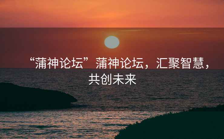 “蒲神論壇”蒲神論壇，匯聚智慧，共創(chuàng)未來
