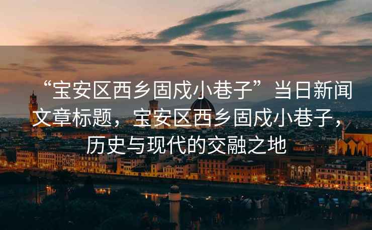 “寶安區(qū)西鄉(xiāng)固戍小巷子”當(dāng)日新聞文章標(biāo)題，寶安區(qū)西鄉(xiāng)固戍小巷子，歷史與現(xiàn)代的交融之地