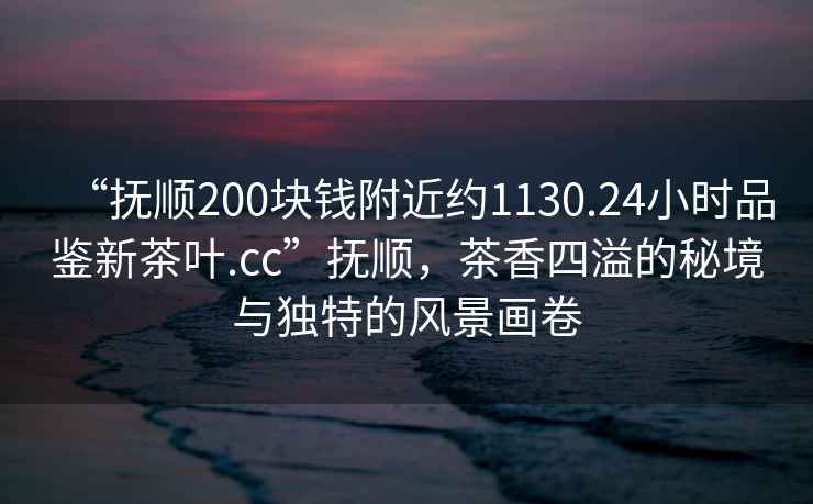 “撫順200塊錢附近約1130.24小時(shí)品鑒新茶葉.cc”撫順，茶香四溢的秘境與獨(dú)特的風(fēng)景畫卷