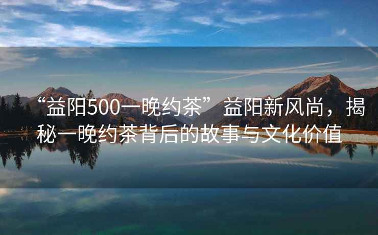 “益陽500一晚約茶”益陽新風尚，揭秘一晚約茶背后的故事與文化價值