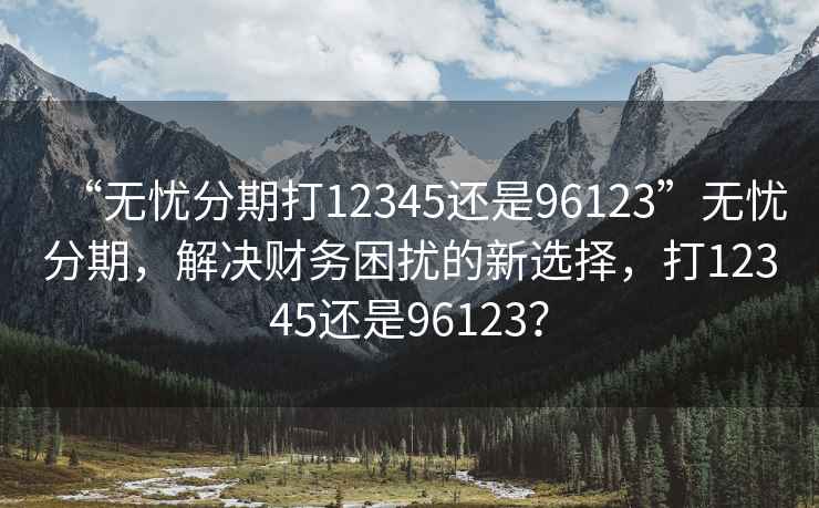 “無憂分期打12345還是96123”無憂分期，解決財務困擾的新選擇，打12345還是96123？