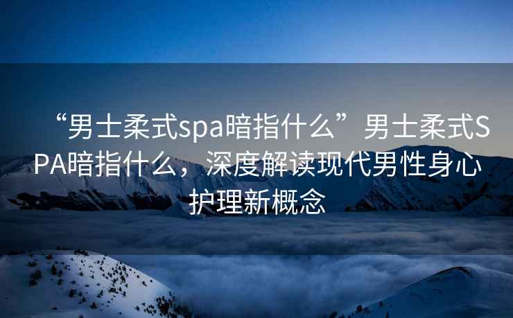 “男士柔式spa暗指什么”男士柔式SPA暗指什么，深度解讀現(xiàn)代男性身心護(hù)理新概念