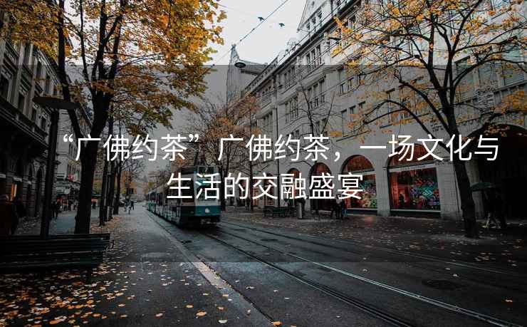 “廣佛約茶”廣佛約茶，一場文化與生活的交融盛宴