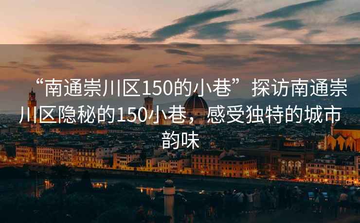 “南通崇川區(qū)150的小巷”探訪南通崇川區(qū)隱秘的150小巷，感受獨(dú)特的城市韻味