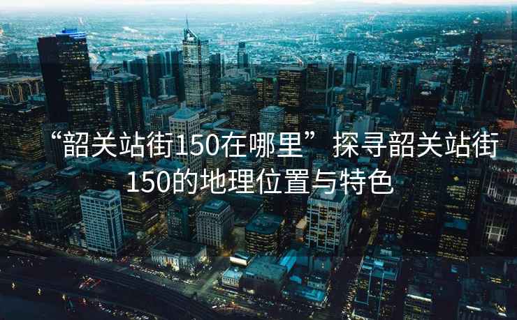 “韶關(guān)站街150在哪里”探尋韶關(guān)站街150的地理位置與特色