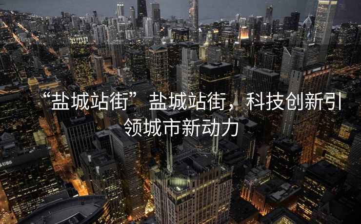“鹽城站街”鹽城站街，科技創(chuàng)新引領(lǐng)城市新動(dòng)力