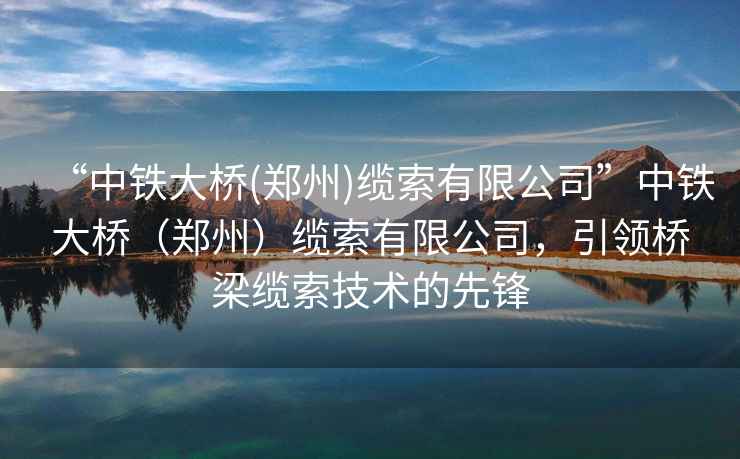 “中鐵大橋(鄭州)纜索有限公司”中鐵大橋（鄭州）纜索有限公司，引領(lǐng)橋梁纜索技術(shù)的先鋒
