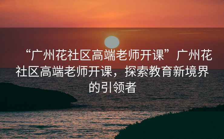 “廣州花社區(qū)高端老師開(kāi)課”廣州花社區(qū)高端老師開(kāi)課，探索教育新境界的引領(lǐng)者