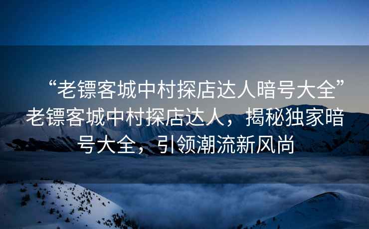 “老鏢客城中村探店達(dá)人暗號大全”老鏢客城中村探店達(dá)人，揭秘獨(dú)家暗號大全，引領(lǐng)潮流新風(fēng)尚