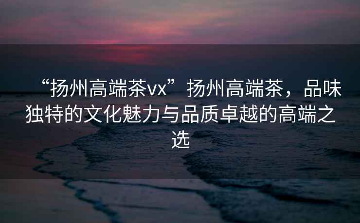 “揚州高端茶vx”揚州高端茶，品味獨特的文化魅力與品質(zhì)卓越的高端之選