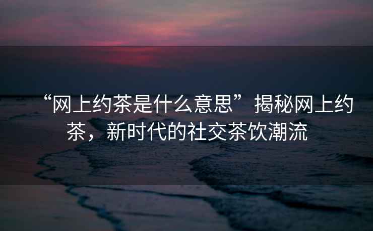“網(wǎng)上約茶是什么意思”揭秘網(wǎng)上約茶，新時(shí)代的社交茶飲潮流