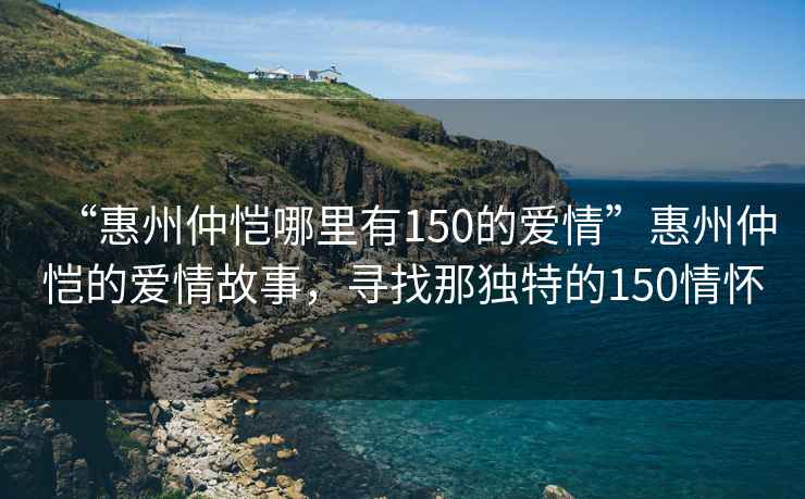“惠州仲愷哪里有150的愛情”惠州仲愷的愛情故事，尋找那獨特的150情懷
