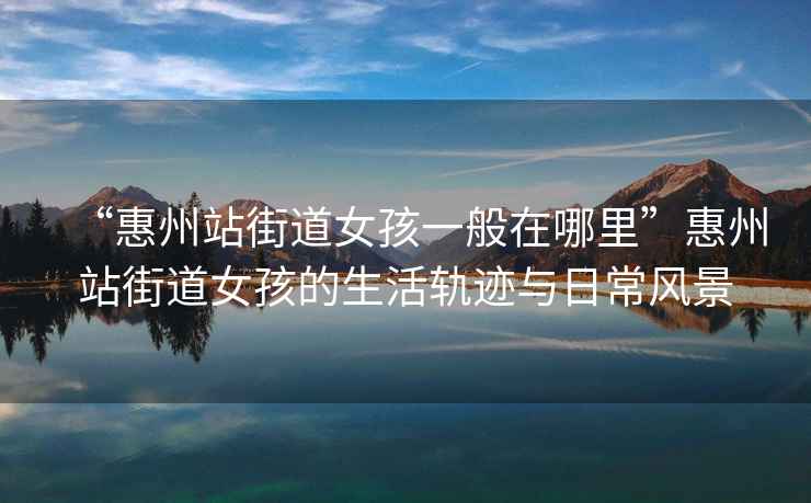 “惠州站街道女孩一般在哪里”惠州站街道女孩的生活軌跡與日常風景