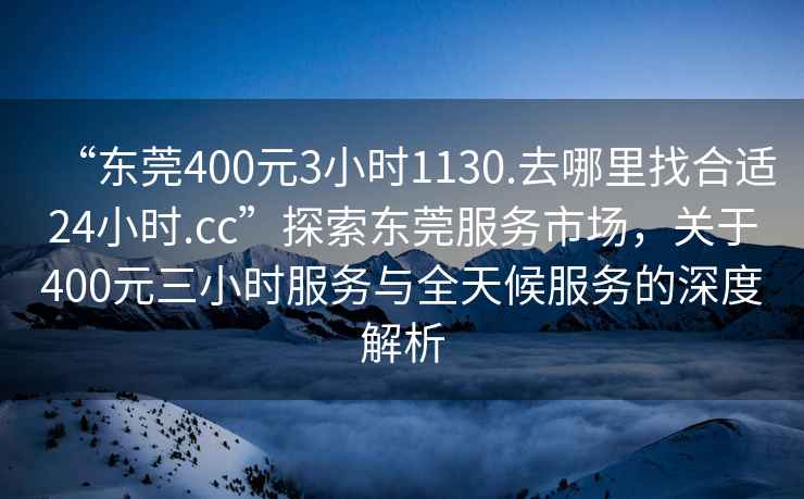 “東莞400元3小時(shí)1130.去哪里找合適24小時(shí).cc”探索東莞服務(wù)市場(chǎng)，關(guān)于400元三小時(shí)服務(wù)與全天候服務(wù)的深度解析