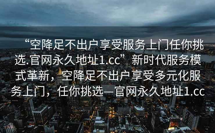 “空降足不出戶享受服務(wù)上門任你挑選.官網(wǎng)永久地址1.cc”新時(shí)代服務(wù)模式革新，空降足不出戶享受多元化服務(wù)上門，任你挑選—官網(wǎng)永久地址1.cc