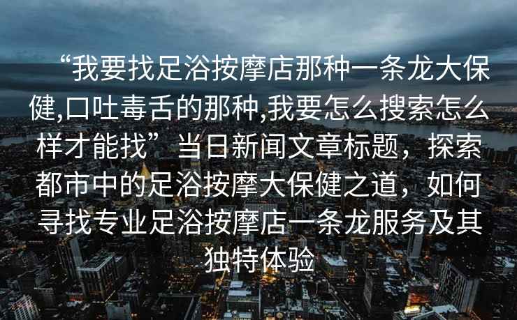 “我要找足浴按摩店那種一條龍大保健,口吐毒舌的那種,我要怎么搜索怎么樣才能找”當(dāng)日新聞文章標(biāo)題，探索都市中的足浴按摩大保健之道，如何尋找專業(yè)足浴按摩店一條龍服務(wù)及其獨(dú)特體驗(yàn)