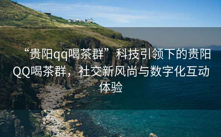“貴陽(yáng)qq喝茶群”科技引領(lǐng)下的貴陽(yáng)QQ喝茶群，社交新風(fēng)尚與數(shù)字化互動(dòng)體驗(yàn)