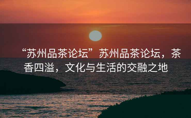 “蘇州品茶論壇”蘇州品茶論壇，茶香四溢，文化與生活的交融之地