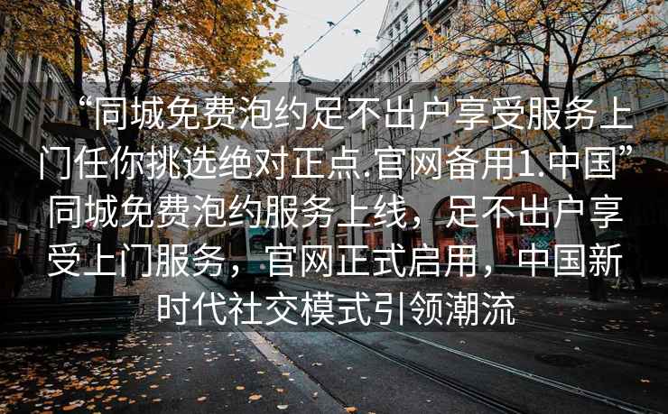 “同城免費(fèi)泡約足不出戶享受服務(wù)上門任你挑選絕對正點(diǎn).官網(wǎng)備用1.中國”同城免費(fèi)泡約服務(wù)上線，足不出戶享受上門服務(wù)，官網(wǎng)正式啟用，中國新時(shí)代社交模式引領(lǐng)潮流