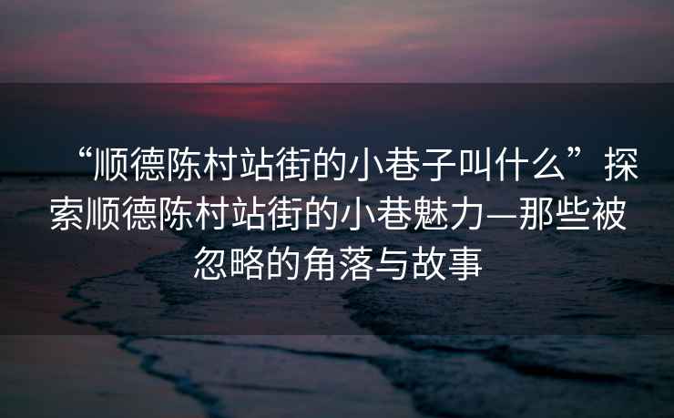 “順德陳村站街的小巷子叫什么”探索順德陳村站街的小巷魅力—那些被忽略的角落與故事