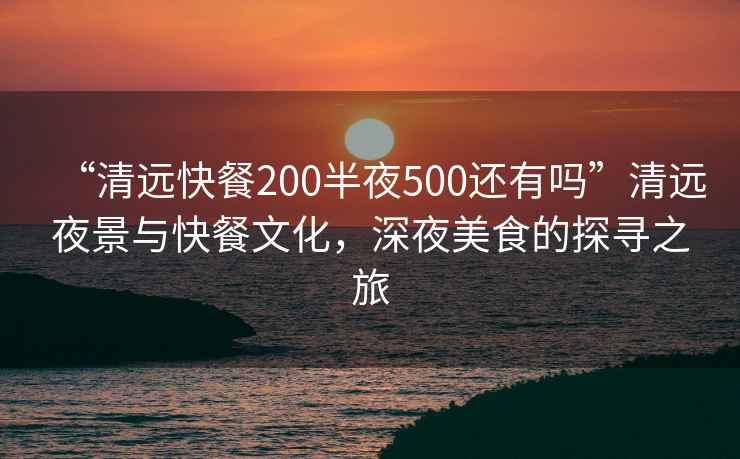 “清遠(yuǎn)快餐200半夜500還有嗎”清遠(yuǎn)夜景與快餐文化，深夜美食的探尋之旅