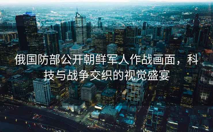 俄國防部公開朝鮮軍人作戰(zhàn)畫面，科技與戰(zhàn)爭交織的視覺盛宴