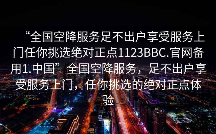 “全國(guó)空降服務(wù)足不出戶享受服務(wù)上門任你挑選絕對(duì)正點(diǎn)1123BBC.官網(wǎng)備用1.中國(guó)”全國(guó)空降服務(wù)，足不出戶享受服務(wù)上門，任你挑選的絕對(duì)正點(diǎn)體驗(yàn)